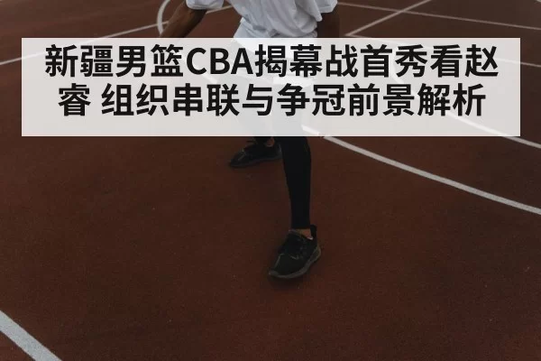 新疆男篮CBA揭幕战首秀看赵睿 组织串联与争冠前景解析 | Jiangnan